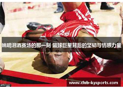 姚明泪洒赛场的那一刻 篮球巨星背后的坚韧与情感力量