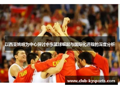 以西亚姚明为中心探讨中东篮球崛起与国际化进程的深度分析