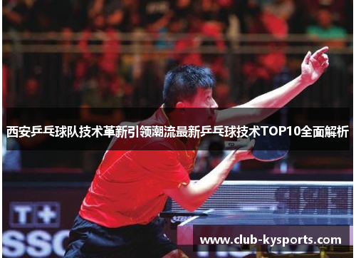 西安乒乓球队技术革新引领潮流最新乒乓球技术TOP10全面解析
