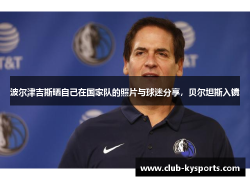波尔津吉斯晒自己在国家队的照片与球迷分享，贝尔坦斯入镜